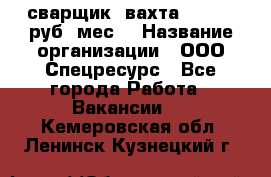 сварщик. вахта. 40 000 руб./мес. › Название организации ­ ООО Спецресурс - Все города Работа » Вакансии   . Кемеровская обл.,Ленинск-Кузнецкий г.